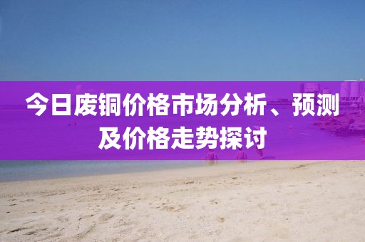 今日废铜价格市场分析、预测及价格走势探讨