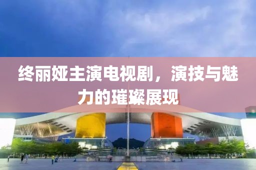 终丽娅主演电视剧，演技与魅力的璀璨展现