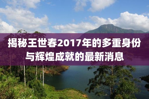 揭秘王世春2017年的多重身份与辉煌成就的最新消息