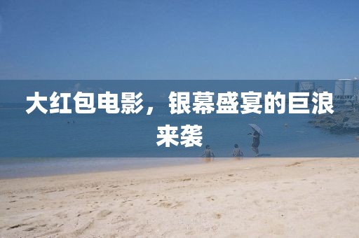 大红包电影，银幕盛宴的巨浪来袭