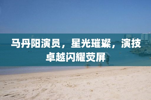 马丹阳演员，星光璀璨，演技卓越闪耀荧屏