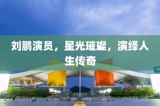 刘鹏演员，星光璀璨，演绎人生传奇