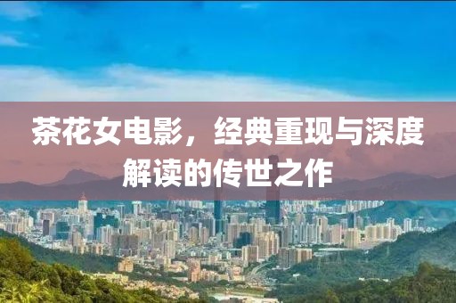 茶花女电影，经典重现与深度解读的传世之作