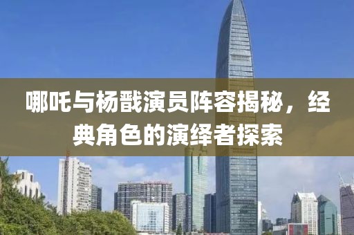 哪吒与杨戬演员阵容揭秘，经典角色的演绎者探索