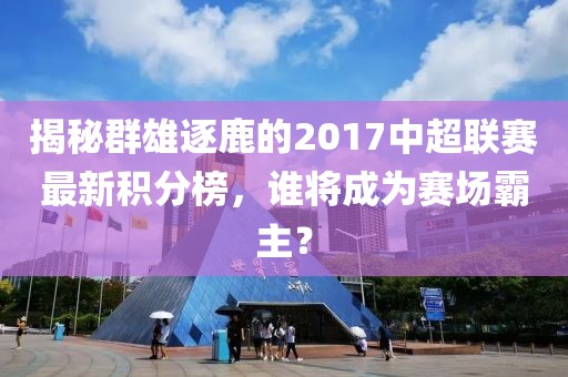 揭秘群雄逐鹿的2017中超联赛最新积分榜，谁将成为赛场霸主？