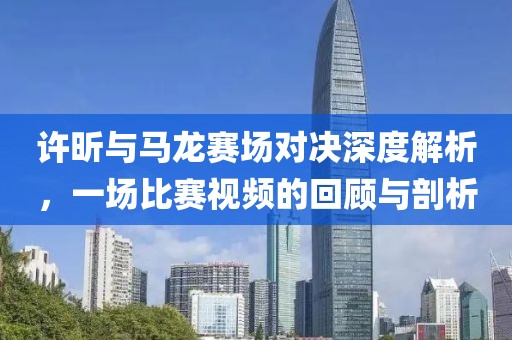 许昕与马龙赛场对决深度解析，一场比赛视频的回顾与剖析