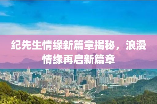 纪先生情缘新篇章揭秘，浪漫情缘再启新篇章