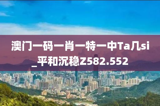 澳门一码一肖一特一中Ta几si_平和沉稳Z582.552
