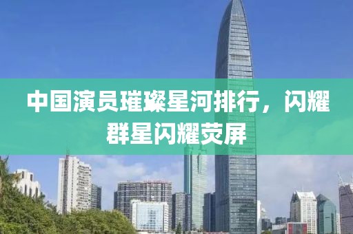 中国演员璀璨星河排行，闪耀群星闪耀荧屏