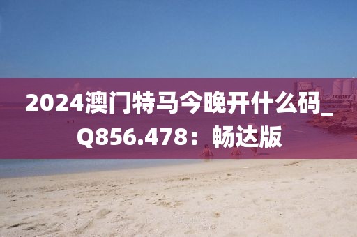 2024澳门特马今晚开什么码_Q856.478：畅达版