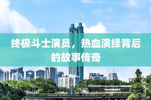 终极斗士演员，热血演绎背后的故事传奇