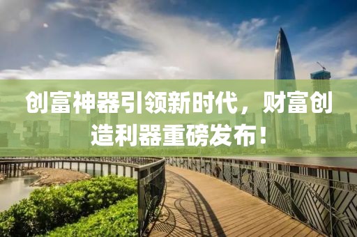 创富神器引领新时代，财富创造利器重磅发布！