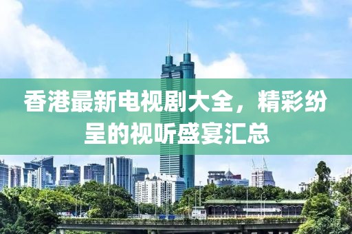 香港最新电视剧大全，精彩纷呈的视听盛宴汇总