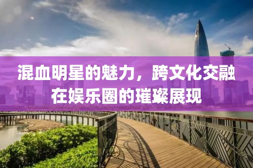 混血明星的魅力，跨文化交融在娱乐圈的璀璨展现