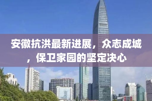 安徽抗洪最新进展，众志成城，保卫家园的坚定决心