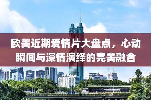 欧美近期爱情片大盘点，心动瞬间与深情演绎的完美融合