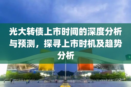 光大转债上市时间的深度分析与预测，探寻上市时机及趋势分析