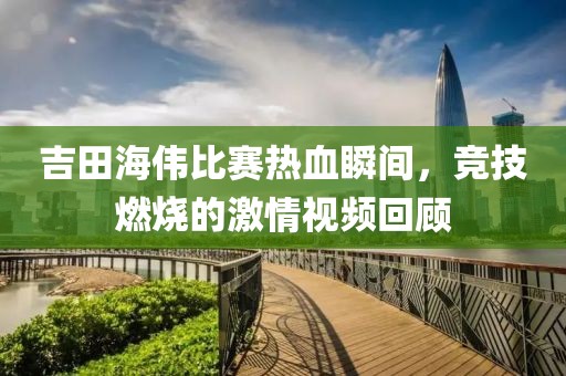 吉田海伟比赛热血瞬间，竞技燃烧的激情视频回顾