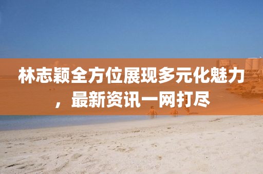 林志颖全方位展现多元化魅力，最新资讯一网打尽