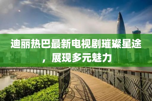 迪丽热巴最新电视剧璀璨星途，展现多元魅力