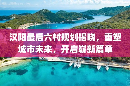 汉阳最后六村规划揭晓，重塑城市未来，开启崭新篇章