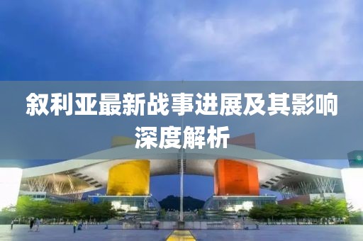 叙利亚最新战事进展及其影响深度解析