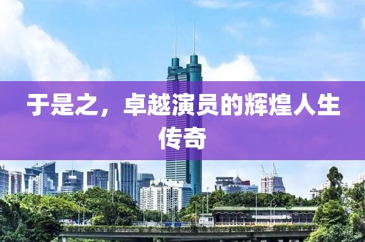 于是之，卓越演员的辉煌人生传奇