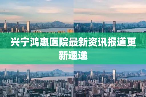 兴宁鸿惠医院最新资讯报道更新速递