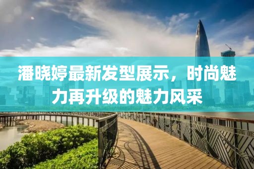 潘晓婷最新发型展示，时尚魅力再升级的魅力风采