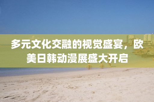 多元文化交融的视觉盛宴，欧美日韩动漫展盛大开启