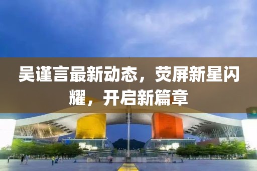 吴谨言最新动态，荧屏新星闪耀，开启新篇章