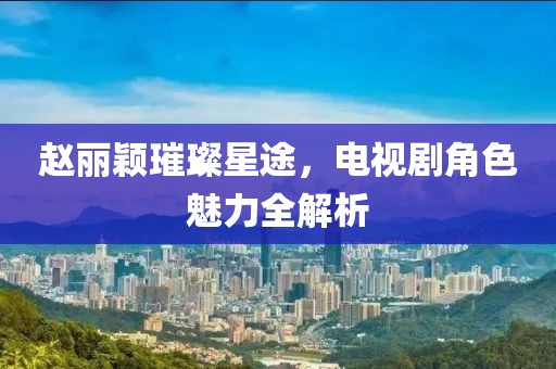 赵丽颖璀璨星途，电视剧角色魅力全解析