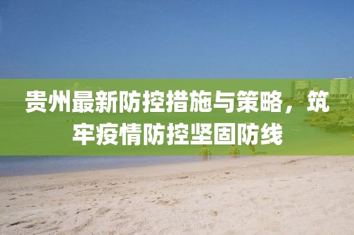 贵州最新防控措施与策略，筑牢疫情防控坚固防线