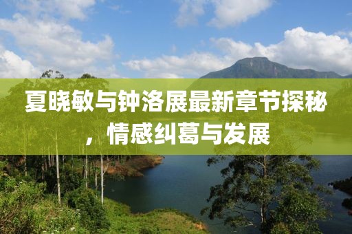 夏晓敏与钟洛展最新章节探秘，情感纠葛与发展