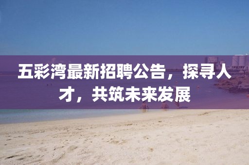 五彩湾最新招聘公告，探寻人才，共筑未来发展