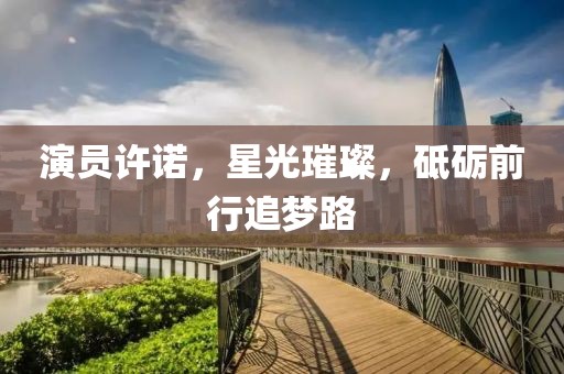 演员许诺，星光璀璨，砥砺前行追梦路