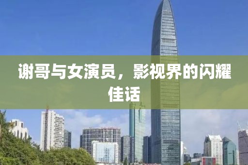 谢哥与女演员，影视界的闪耀佳话