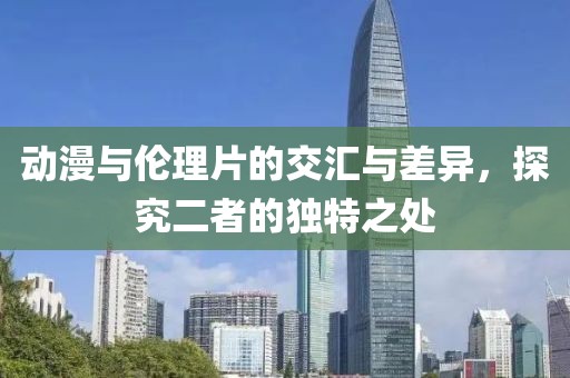 动漫与伦理片的交汇与差异，探究二者的独特之处