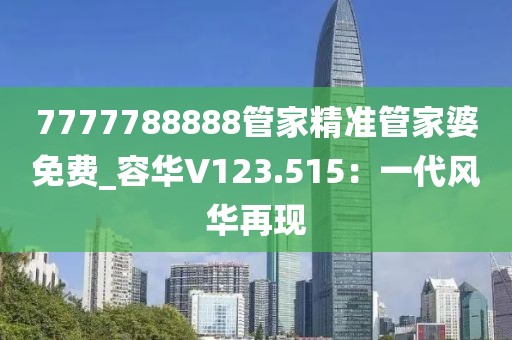 7777788888管家精准管家婆免费_容华V123.515：一代风华再现