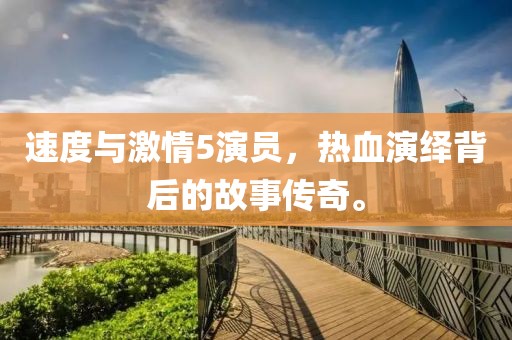 速度与激情5演员，热血演绎背后的故事传奇。