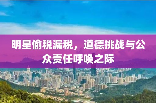 明星偷税漏税，道德挑战与公众责任呼唤之际