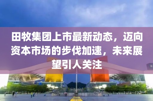 田牧集团上市最新动态，迈向资本市场的步伐加速，未来展望引人关注