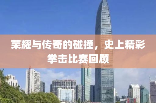 荣耀与传奇的碰撞，史上精彩拳击比赛回顾