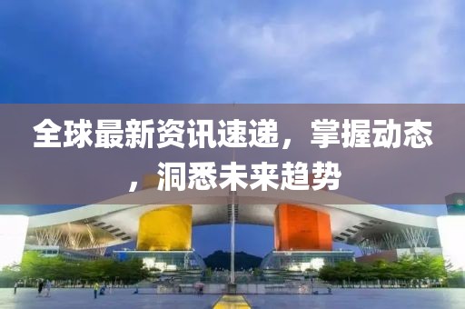全球最新资讯速递，掌握动态，洞悉未来趋势