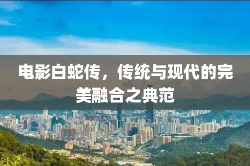 电影白蛇传，传统与现代的完美融合之典范