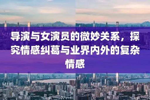 导演与女演员的微妙关系，探究情感纠葛与业界内外的复杂情感