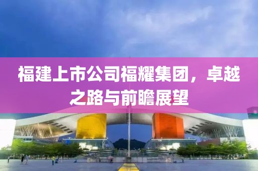 福建上市公司福耀集团，卓越之路与前瞻展望