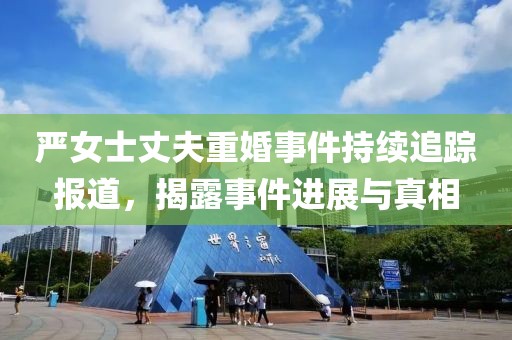 严女士丈夫重婚事件持续追踪报道，揭露事件进展与真相