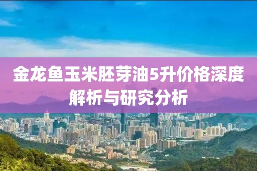 金龙鱼玉米胚芽油5升价格深度解析与研究分析