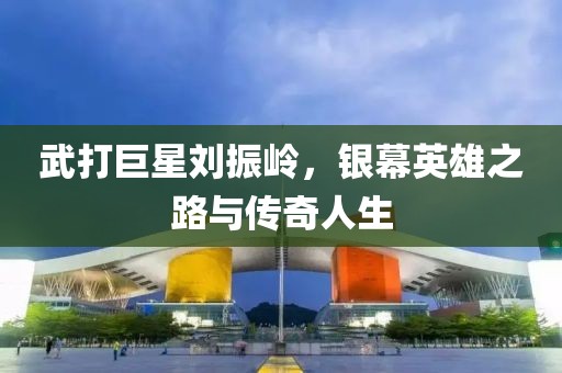 武打巨星刘振岭，银幕英雄之路与传奇人生